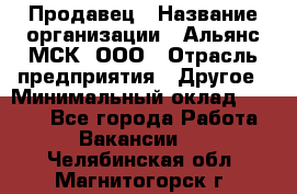 Продавец › Название организации ­ Альянс-МСК, ООО › Отрасль предприятия ­ Другое › Минимальный оклад ­ 5 000 - Все города Работа » Вакансии   . Челябинская обл.,Магнитогорск г.